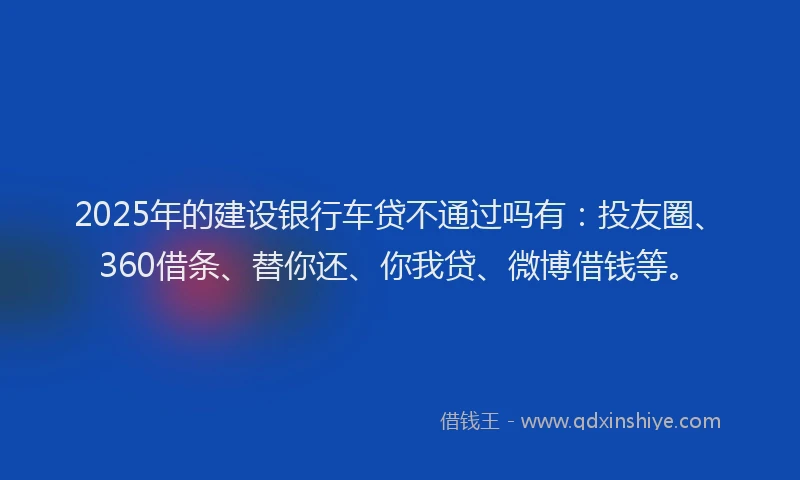 2025年的建设银行车贷不通过吗有：投友圈、360借条、替你还、你我贷、微博借钱等。
