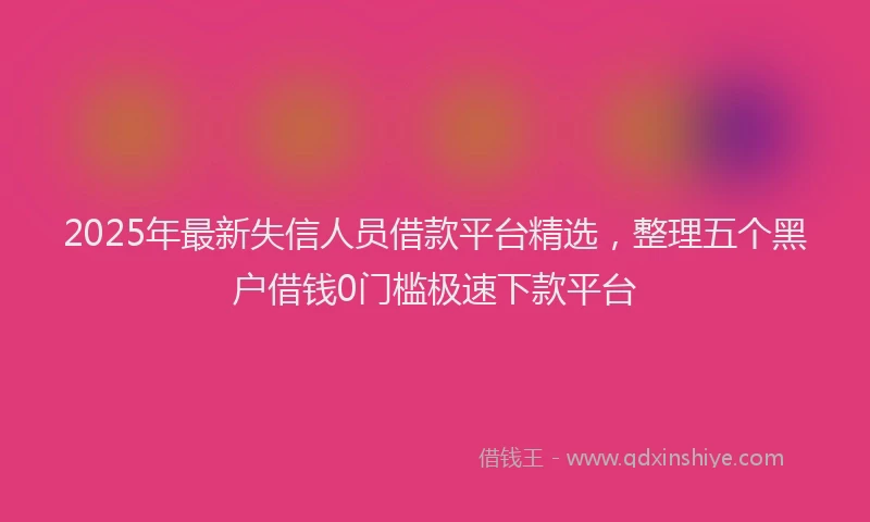 2025年最新失信人员借款平台精选，整理五个黑户借钱0门槛极速下款平台