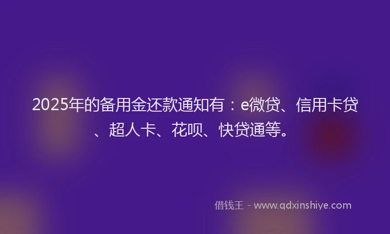 2025年的备用金还款通知有：e微贷、信用卡贷、超人卡、花呗、快贷通等。