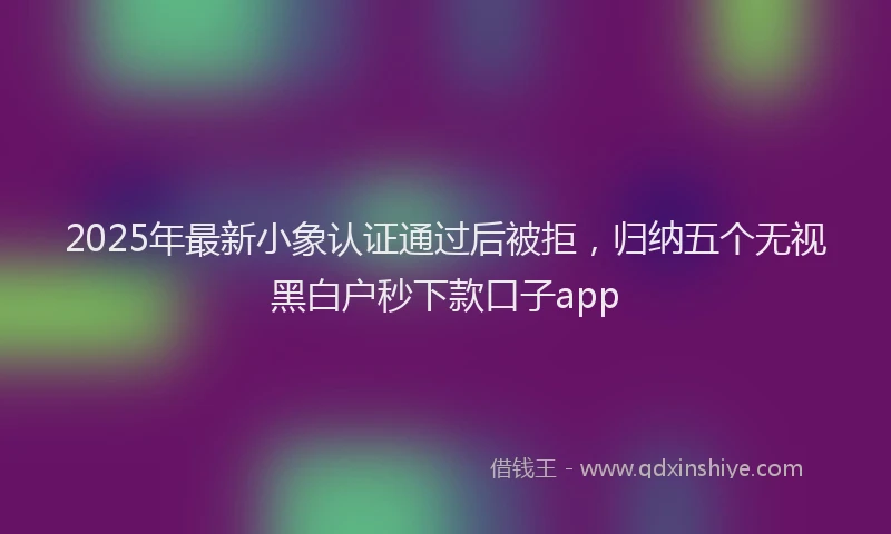 2025年最新小象认证通过后被拒，归纳五个无视黑白户秒下款口子app