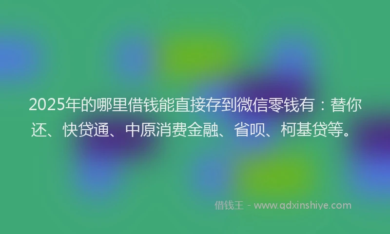 2025年的哪里借钱能直接存到微信零钱有：替你还、快贷通、中原消费金融、省呗、柯基贷等。