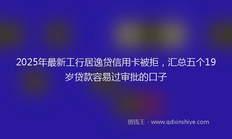 2025年最新工行居逸贷信用卡被拒，汇总五个19岁贷款容易过审批的口子