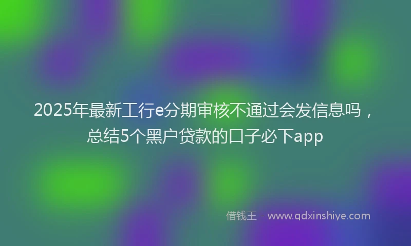 2025年最新工行e分期审核不通过会发信息吗，总结5个黑户贷款的口子必下app