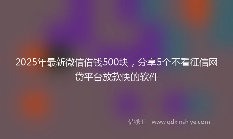 2025年最新微信借钱500块，分享5个不看征信网贷平台放款快的软件