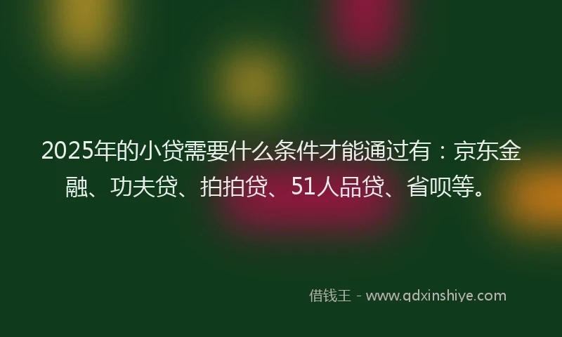 2025年的小贷需要什么条件才能通过有：京东金融、功夫贷、拍拍贷、51人品贷、省呗等。