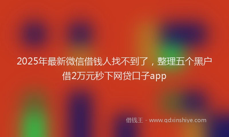 2025年最新微信借钱人找不到了，整理五个黑户借2万元秒下网贷口子app