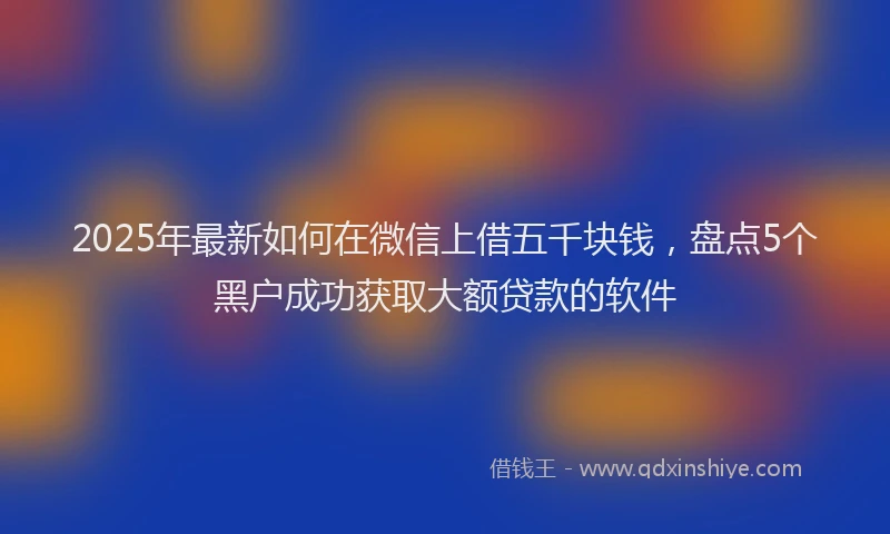 2025年最新如何在微信上借五千块钱，盘点5个黑户成功获取大额贷款的软件