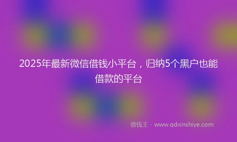 2025年最新微信借钱小平台，归纳5个黑户也能借款的平台