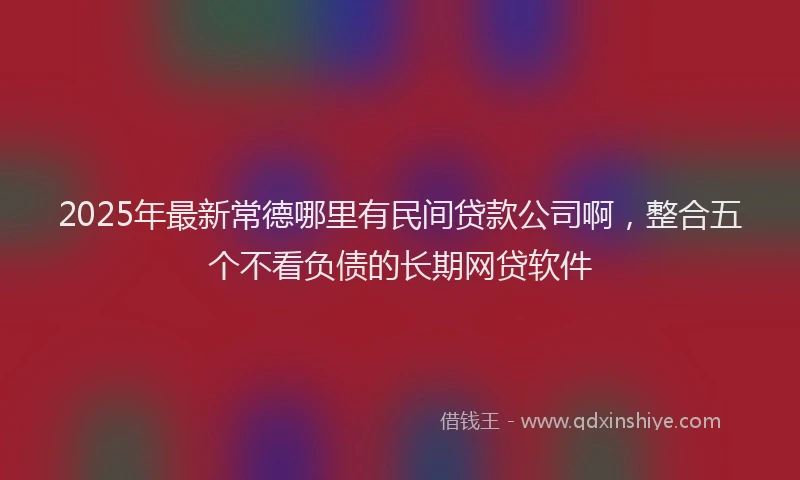 2025年最新常德哪里有民间贷款公司啊，整合五个不看负债的长期网贷软件