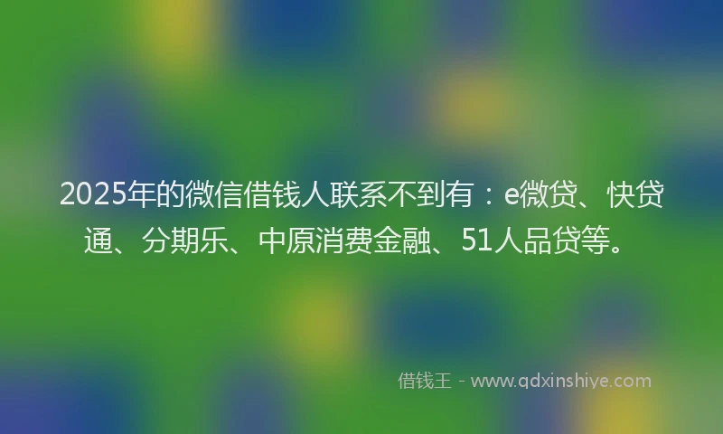 2025年的微信借钱人联系不到有：e微贷、快贷通、分期乐、中原消费金融、51人品贷等。