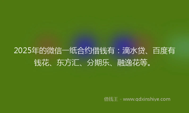 2025年的微信一纸合约借钱有：滴水贷、百度有钱花、东方汇、分期乐、融逸花等。