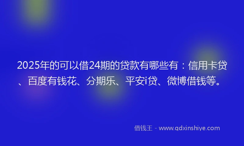 2025年的可以借24期的贷款有哪些有：信用卡贷、百度有钱花、分期乐、平安i贷、微博借钱等。
