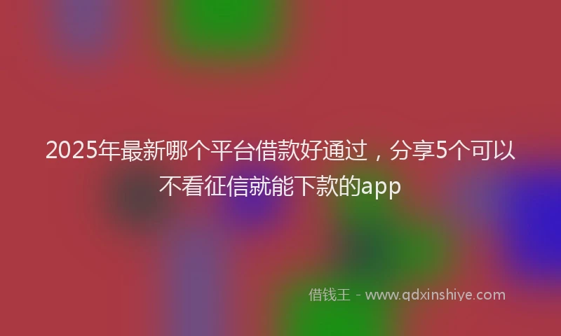 2025年最新哪个平台借款好通过，分享5个可以不看征信就能下款的app