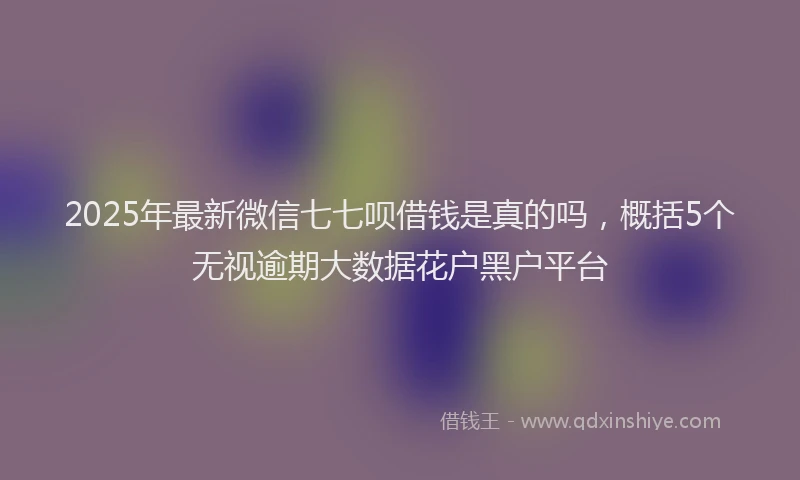 2025年最新微信七七呗借钱是真的吗，概括5个无视逾期大数据花户黑户平台