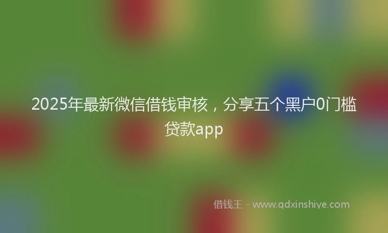 2025年最新微信借钱审核，分享五个黑户0门槛贷款app
