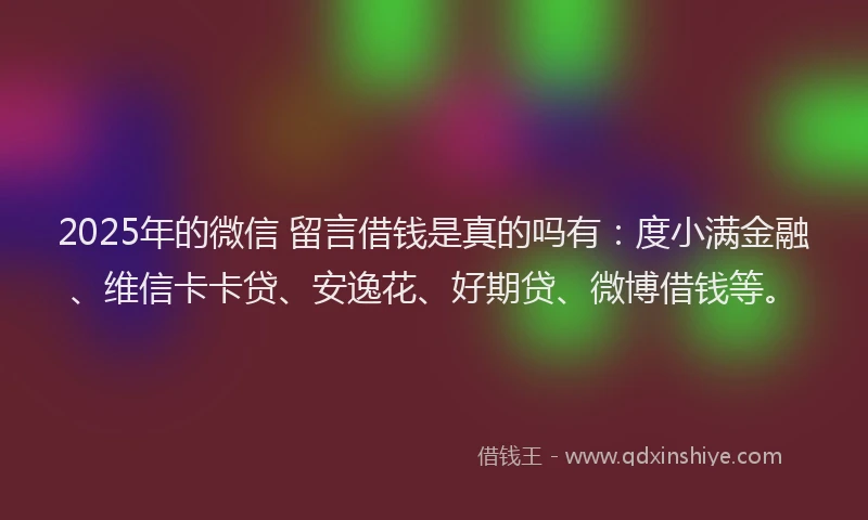 2025年的微信 留言借钱是真的吗有：度小满金融、维信卡卡贷、安逸花、好期贷、微博借钱等。