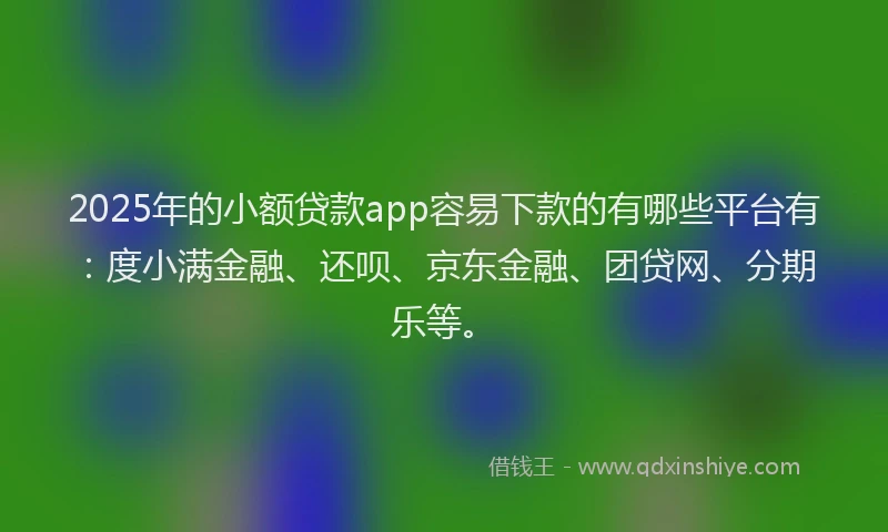 2025年的小额贷款app容易下款的有哪些平台有：度小满金融、还呗、京东金融、团贷网、分期乐等。