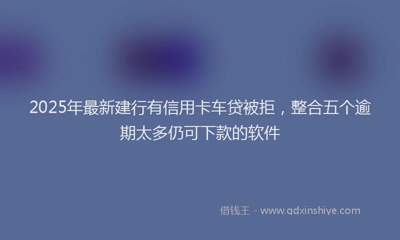 2025年最新建行有信用卡车贷被拒，整合五个逾期太多仍可下款的软件