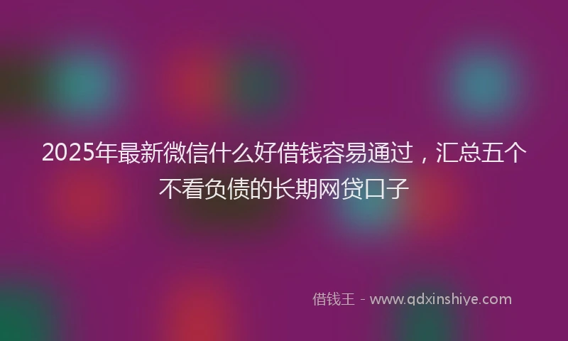 2025年最新微信什么好借钱容易通过，汇总五个不看负债的长期网贷口子