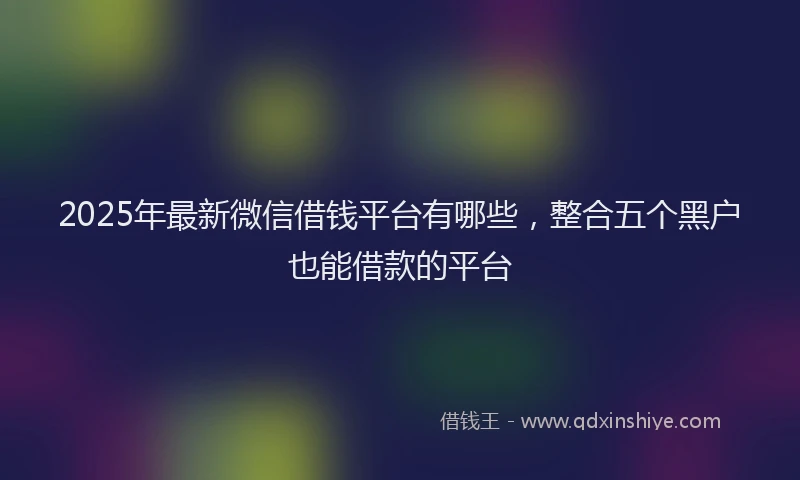 2025年最新微信借钱平台有哪些，整合五个黑户也能借款的平台