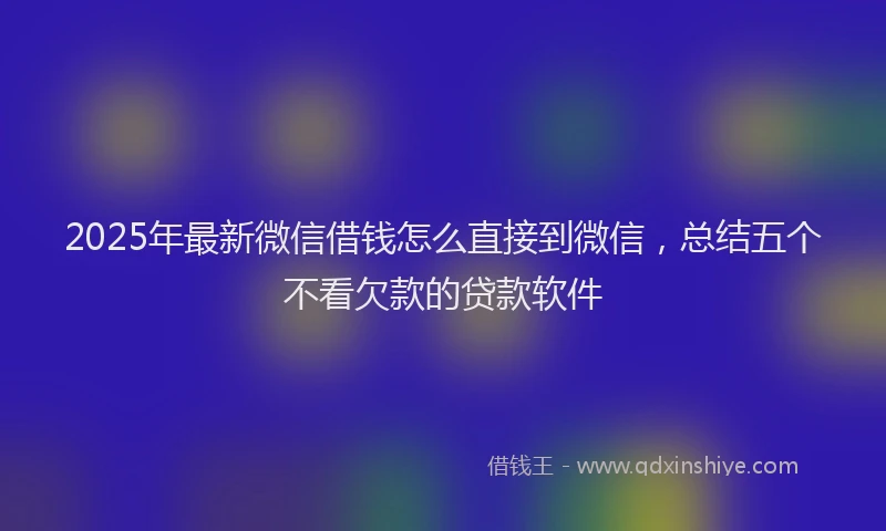 2025年最新微信借钱怎么直接到微信，总结五个不看欠款的贷款软件