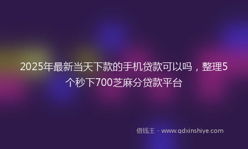 2025年最新当天下款的手机贷款可以吗，整理5个秒下700芝麻分贷款平台