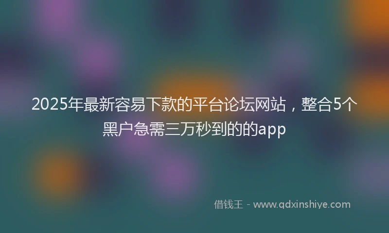 2025年最新容易下款的平台论坛网站，整合5个黑户急需三万秒到的的app