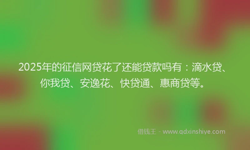 2025年的征信网贷花了还能贷款吗有：滴水贷、你我贷、安逸花、快贷通、惠商贷等。
