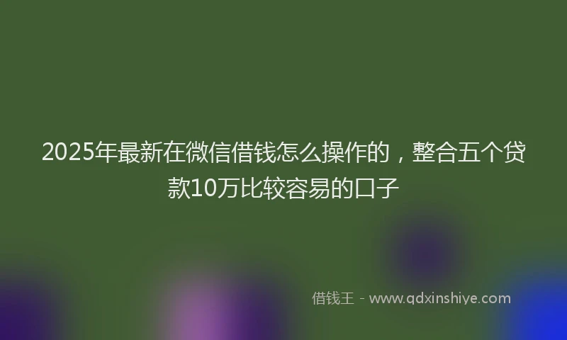 2025年最新在微信借钱怎么操作的，整合五个贷款10万比较容易的口子