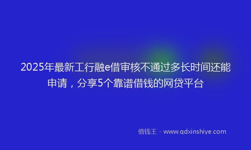 2025年最新工行融e借审核不通过多长时间还能申请，分享5个靠谱借钱的网贷平台