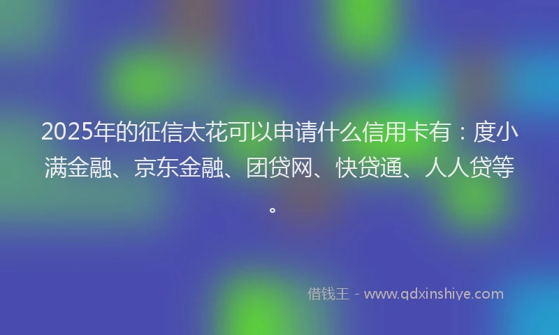 2025年的征信太花可以申请什么信用卡有：度小满金融、京东金融、团贷网、快贷通、人人贷等。