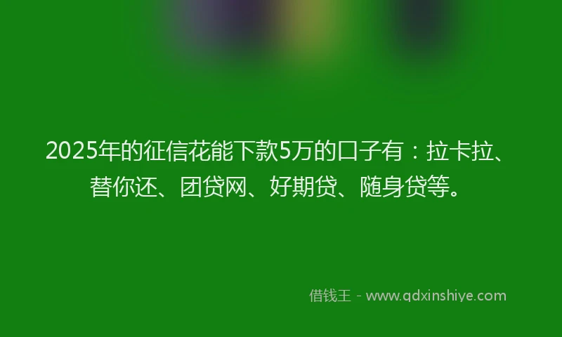 2025年的征信花能下款5万的口子有：拉卡拉、替你还、团贷网、好期贷、随身贷等。
