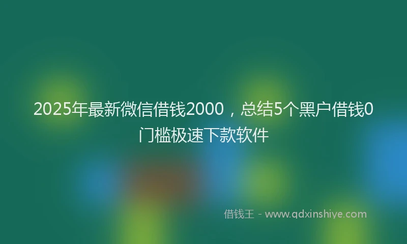 2025年最新微信借钱2000，总结5个黑户借钱0门槛极速下款软件
