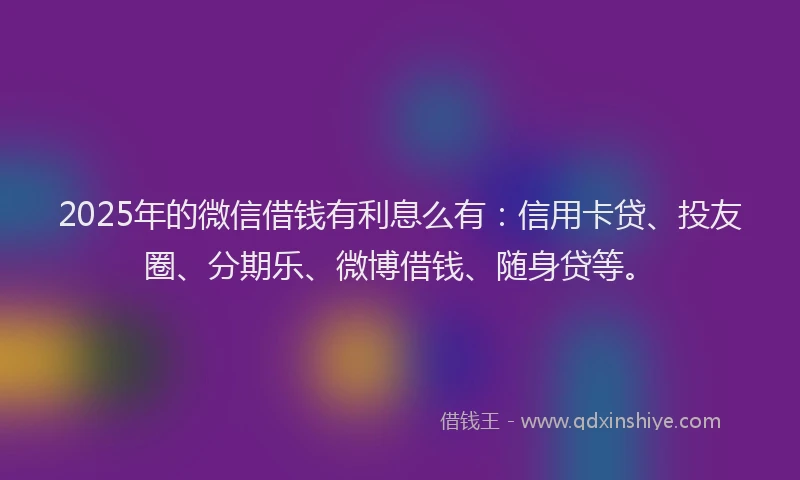 2025年的微信借钱有利息么有：信用卡贷、投友圈、分期乐、微博借钱、随身贷等。