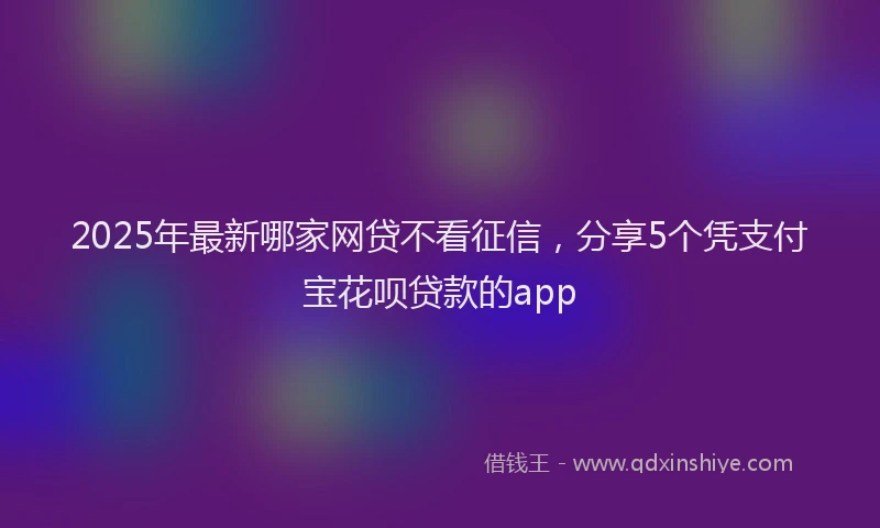 2025年最新哪家网贷不看征信，分享5个凭支付宝花呗贷款的app