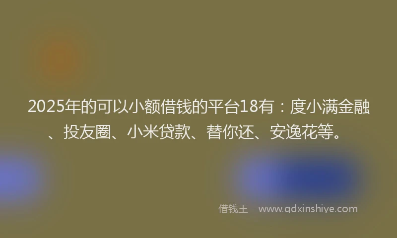 2025年的可以小额借钱的平台18有：度小满金融、投友圈、小米贷款、替你还、安逸花等。