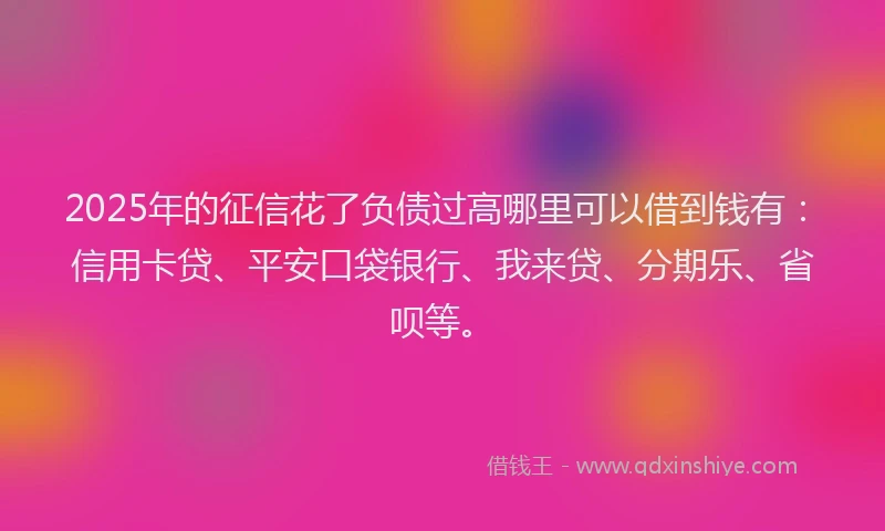 2025年的征信花了负债过高哪里可以借到钱有：信用卡贷、平安口袋银行、我来贷、分期乐、省呗等。