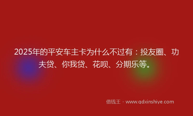 2025年的平安车主卡为什么不过有：投友圈、功夫贷、你我贷、花呗、分期乐等。