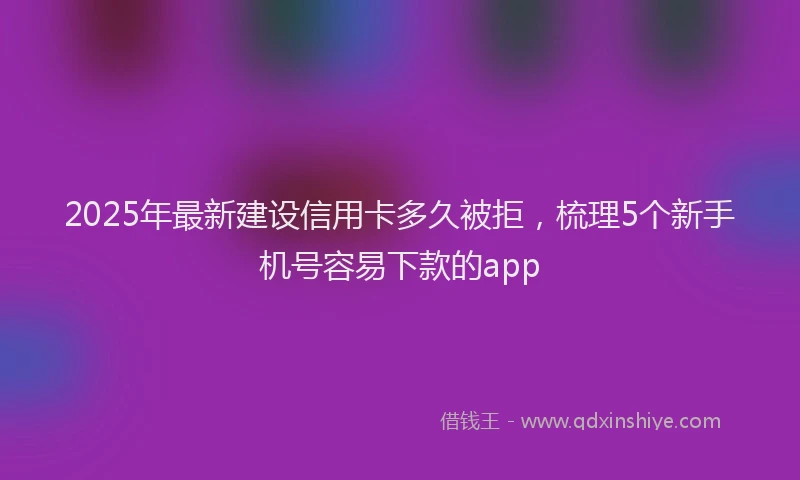 2025年最新建设信用卡多久被拒，梳理5个新手机号容易下款的app