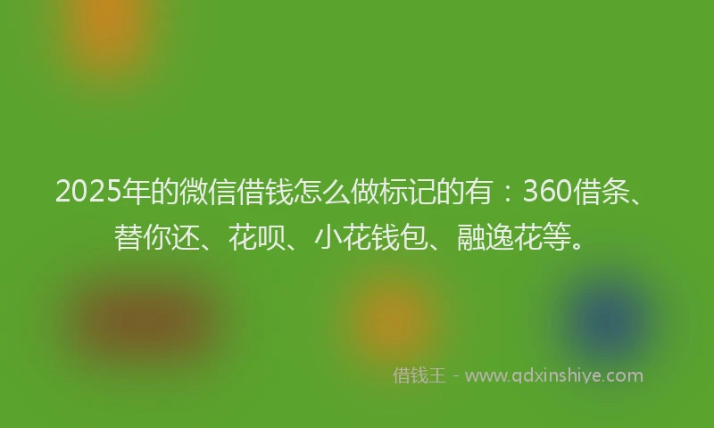 2025年的微信借钱怎么做标记的有：360借条、替你还、花呗、小花钱包、融逸花等。