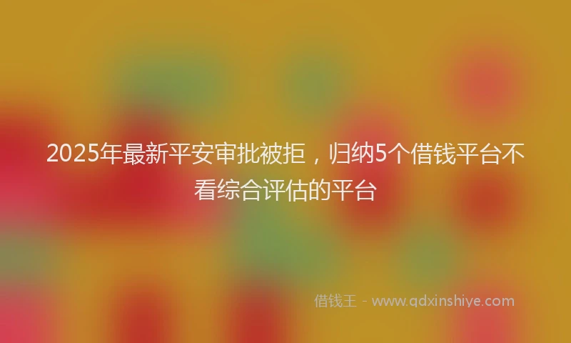 2025年最新平安审批被拒，归纳5个借钱平台不看综合评估的平台