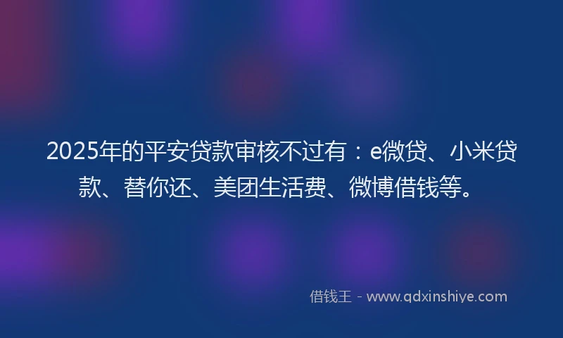 2025年的平安贷款审核不过有：e微贷、小米贷款、替你还、美团生活费、微博借钱等。