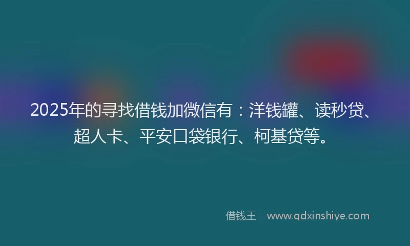 2025年的寻找借钱加微信有：洋钱罐、读秒贷、超人卡、平安口袋银行、柯基贷等。