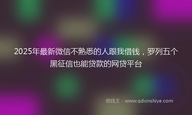 2025年最新微信不熟悉的人跟我借钱，罗列五个黑征信也能贷款的网贷平台