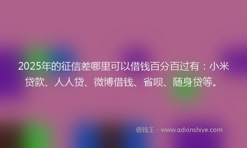 2025年的征信差哪里可以借钱百分百过有：小米贷款、人人贷、微博借钱、省呗、随身贷等。