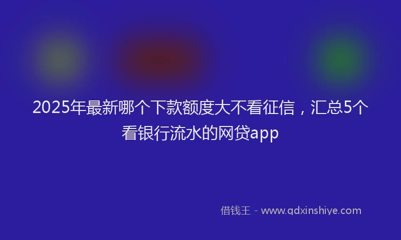 2025年最新哪个下款额度大不看征信，汇总5个看银行流水的网贷app