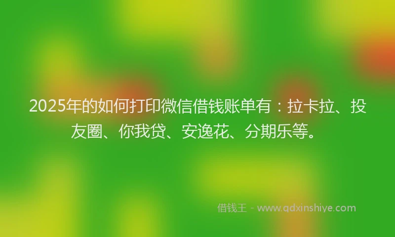 2025年的如何打印微信借钱账单有：拉卡拉、投友圈、你我贷、安逸花、分期乐等。