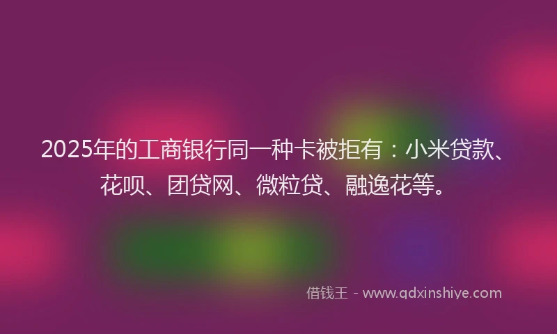 2025年的工商银行同一种卡被拒有：小米贷款、花呗、团贷网、微粒贷、融逸花等。