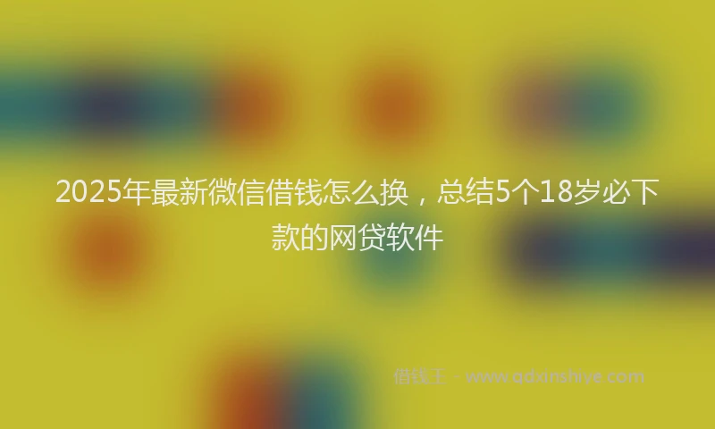 2025年最新微信借钱怎么换，总结5个18岁必下款的网贷软件