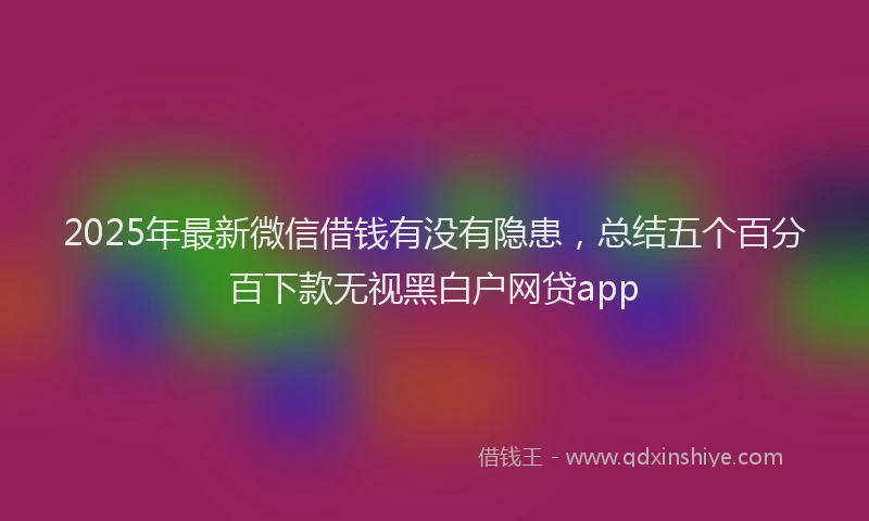 2025年最新微信借钱有没有隐患，总结五个百分百下款无视黑白户网贷app